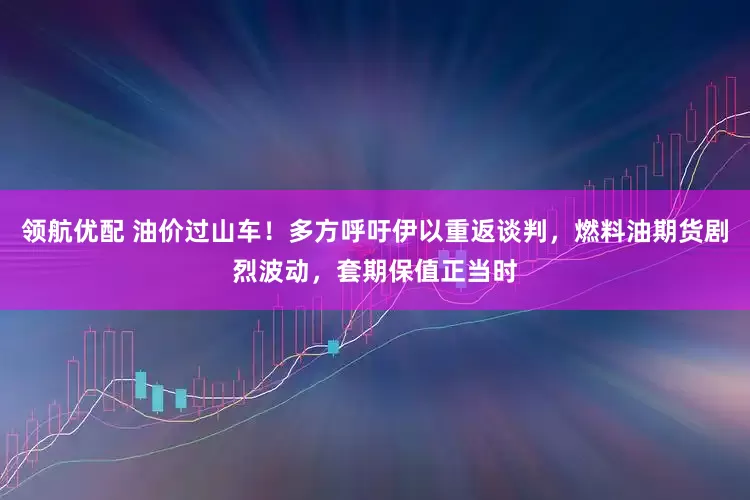 领航优配 油价过山车！多方呼吁伊以重返谈判，燃料油期货剧烈波动，套期保值正当时