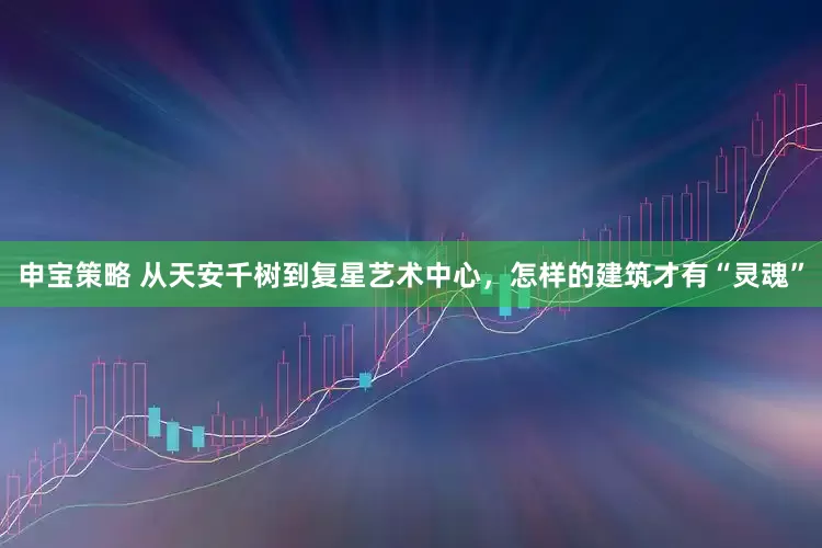 申宝策略 从天安千树到复星艺术中心，怎样的建筑才有“灵魂”
