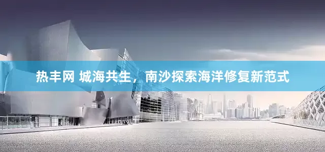 热丰网 城海共生，南沙探索海洋修复新范式