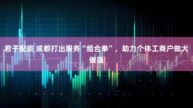 君子配资 成都打出服务“组合拳”，助力个体工商户做大做强