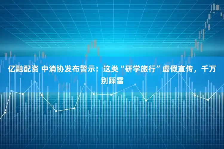 亿融配资 中消协发布警示：这类“研学旅行”虚假宣传，千万别踩雷