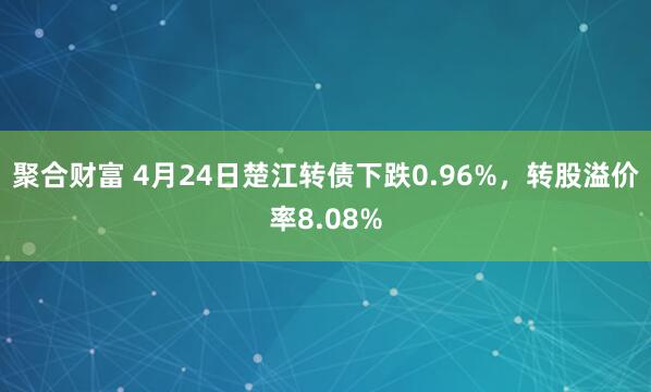 聚合财富 4月24日楚江转债下跌0.96%，转股溢价率8.08%
