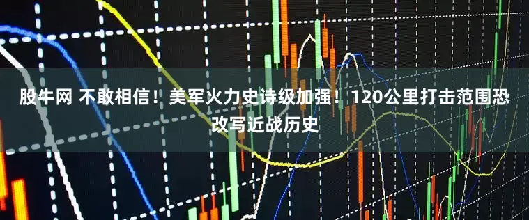 股牛网 不敢相信！美军火力史诗级加强！120公里打击范围恐改写近战历史