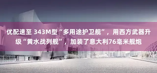 优配速至 343M型“多用途护卫舰”，用西方武器升级“黄水战列舰”，加装了意大利76毫米舰炮